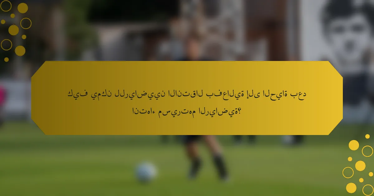 كيف يمكن للرياضيين الانتقال بفعالية إلى الحياة بعد انتهاء مسيرتهم الرياضية؟