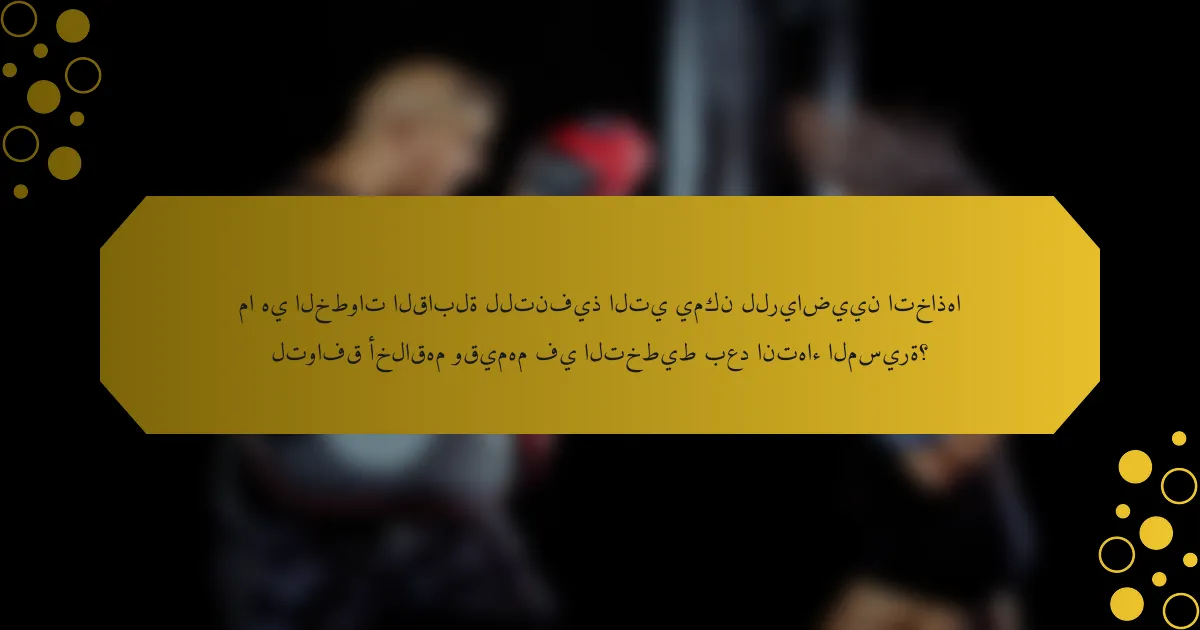 ما هي الخطوات القابلة للتنفيذ التي يمكن للرياضيين اتخاذها لتوافق أخلاقهم وقيمهم في التخطيط بعد انتهاء المسيرة؟