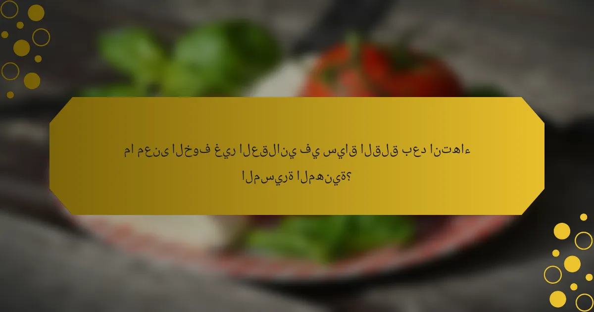 ما معنى الخوف غير العقلاني في سياق القلق بعد انتهاء المسيرة المهنية؟